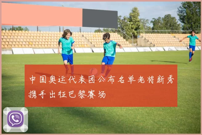 中国奥运代表团公布名单老将新秀携手出征巴黎赛场