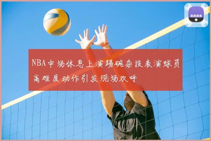 NBA中场休息上演踢碗杂技表演球员高难度动作引发现场欢呼