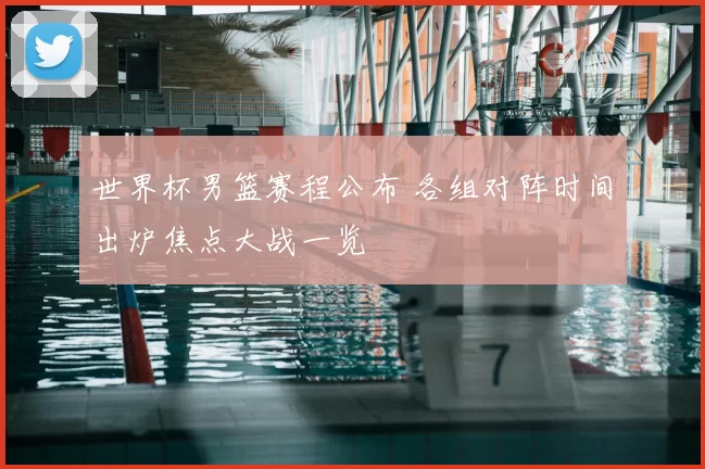 世界杯男篮赛程公布 各组对阵时间出炉焦点大战一览