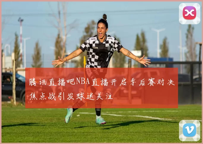 腾讯直播吧NBA直播开启季后赛对决焦点战引发球迷关注