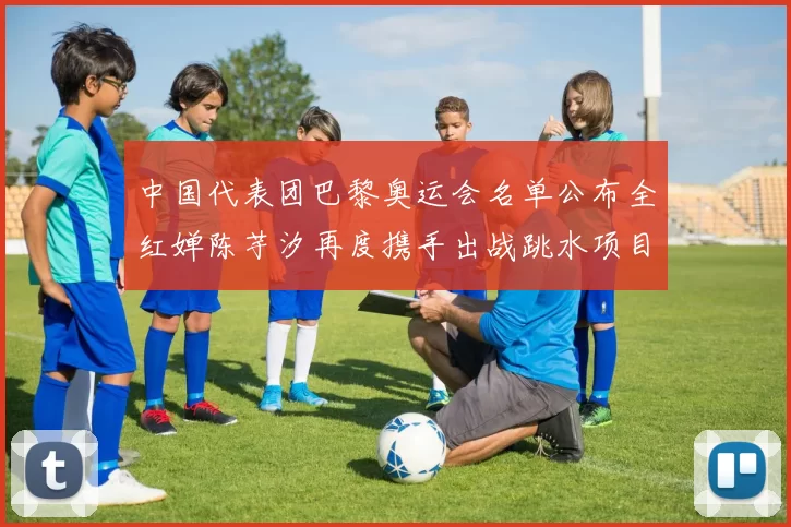 中国代表团巴黎奥运会名单公布全红婵陈芋汐再度携手出战跳水项目