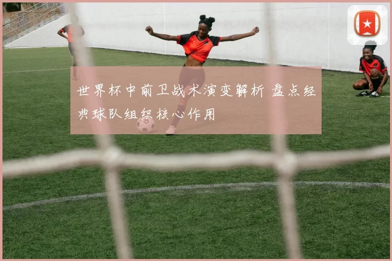 世界杯中前卫战术演变解析 盘点经典球队组织核心作用