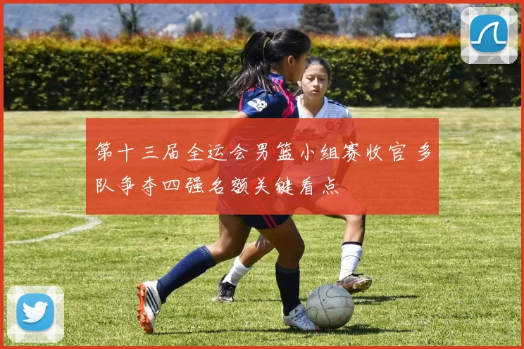 第十三届全运会男篮小组赛收官 多队争夺四强名额关键看点