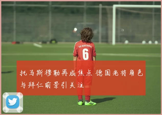 托马斯穆勒再成焦点 德国老将角色与拜仁前景引关注