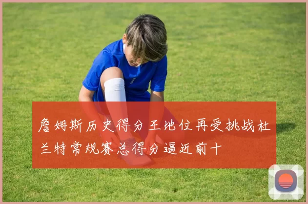 詹姆斯历史得分王地位再受挑战杜兰特常规赛总得分逼近前十