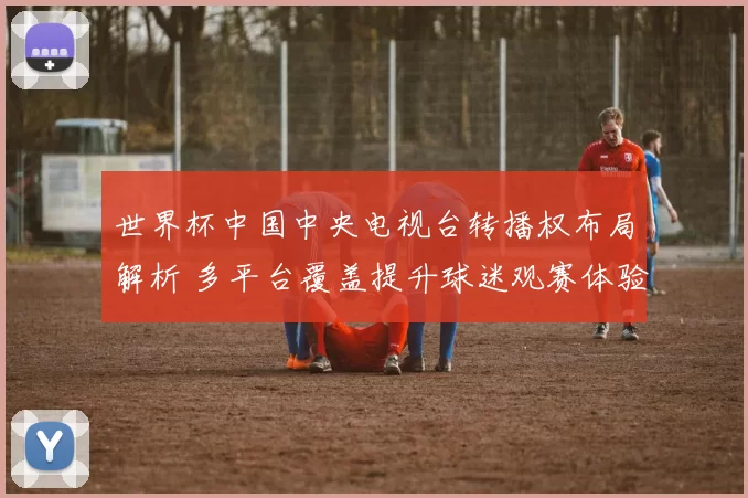 世界杯中国中央电视台转播权布局解析 多平台覆盖提升球迷观赛体验