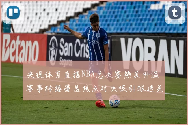 央视体育直播NBA总决赛热度升温 赛事转播覆盖焦点对决吸引球迷关注
