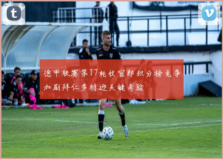 德甲联赛第17轮收官即积分榜竞争加剧拜仁多特迎关键考验