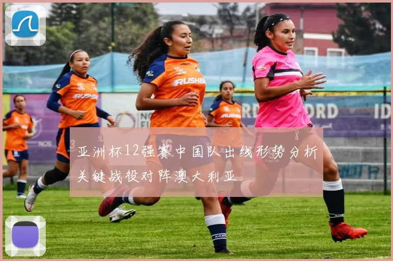 亚洲杯12强赛中国队出线形势分析关键战役对阵澳大利亚