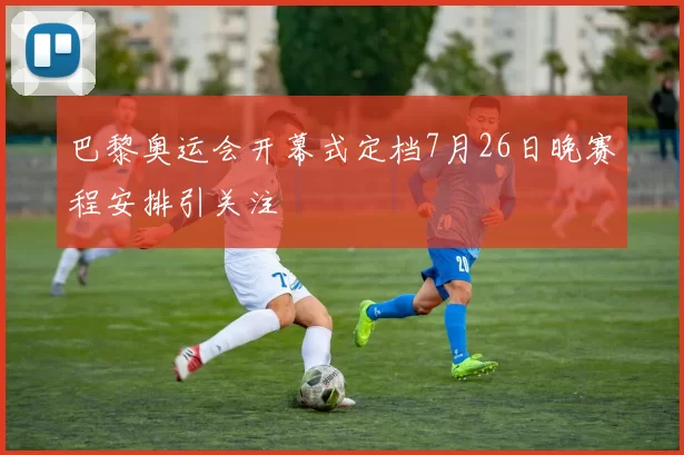 巴黎奥运会开幕式定档7月26日晚赛程安排引关注