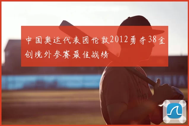 中国奥运代表团伦敦2012勇夺38金创境外参赛最佳战绩