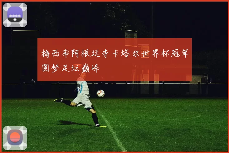 梅西率阿根廷夺卡塔尔世界杯冠军圆梦足坛巅峰