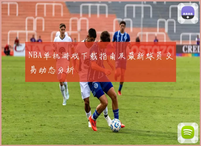 NBA单机游戏下载指南及最新球员交易动态分析
