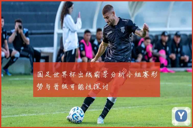 国足世界杯出线前景分析小组赛形势与晋级可能性探讨