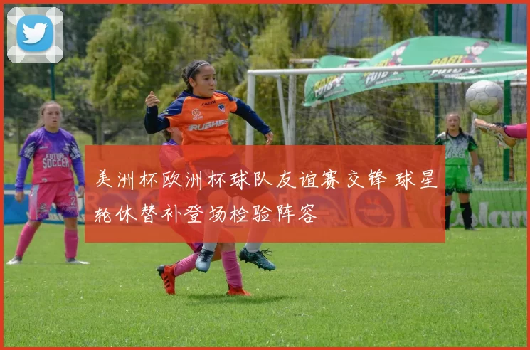 美洲杯欧洲杯球队友谊赛交锋 球星轮休替补登场检验阵容