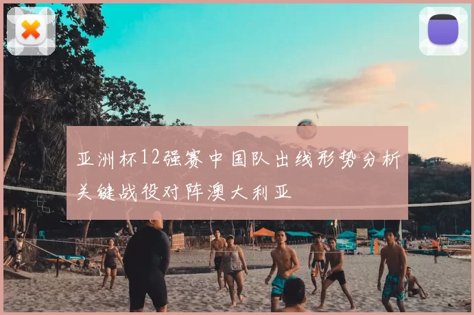 亚洲杯12强赛中国队出线形势分析关键战役对阵澳大利亚