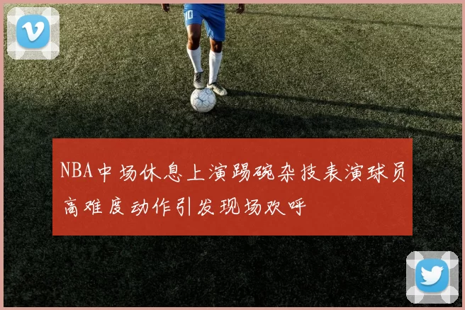 NBA中场休息上演踢碗杂技表演球员高难度动作引发现场欢呼