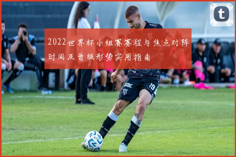 2022世界杯小组赛赛程与焦点对阵时间及晋级形势实用指南