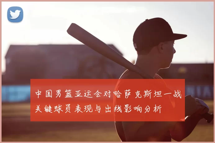 中国男篮亚运会对哈萨克斯坦一战关键球员表现与出线影响分析