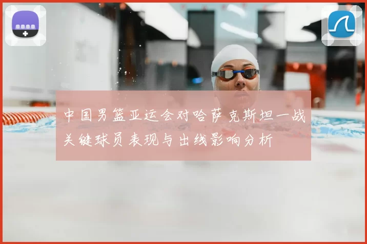 中国男篮亚运会对哈萨克斯坦一战关键球员表现与出线影响分析