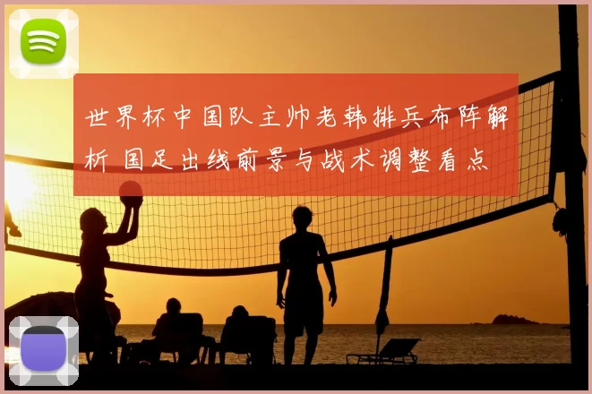 世界杯中国队主帅老韩排兵布阵解析 国足出线前景与战术调整看点