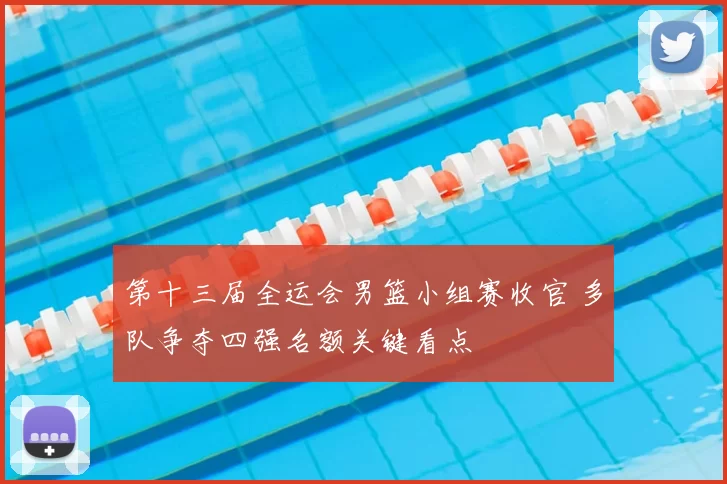 第十三届全运会男篮小组赛收官 多队争夺四强名额关键看点