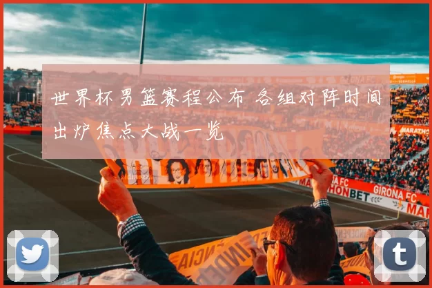 世界杯男篮赛程公布 各组对阵时间出炉焦点大战一览