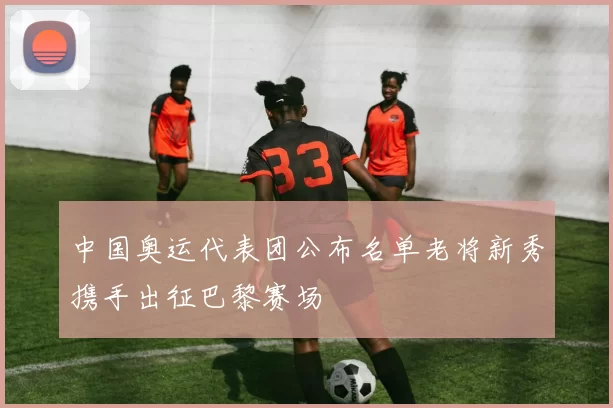 中国奥运代表团公布名单老将新秀携手出征巴黎赛场