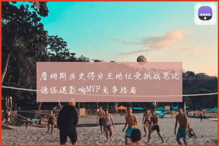詹姆斯历史得分王地位受挑战恩比德伤退影响MVP竞争格局