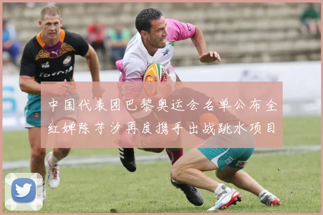 中国代表团巴黎奥运会名单公布全红婵陈芋汐再度携手出战跳水项目