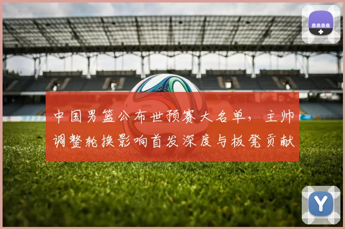 中国男篮公布世预赛大名单，主帅调整轮换影响首发深度与板凳贡献