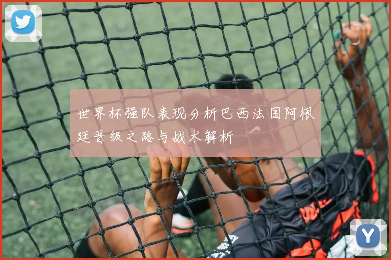 世界杯强队表现分析巴西法国阿根廷晋级之路与战术解析