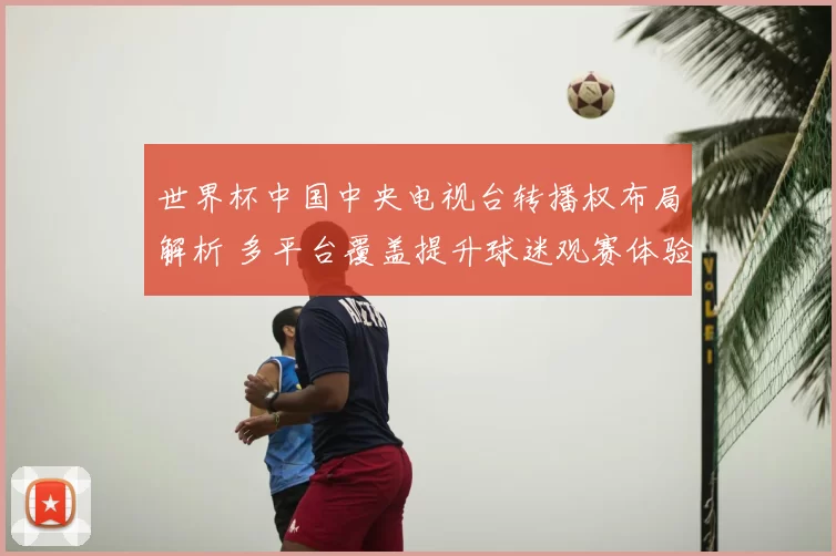 世界杯中国中央电视台转播权布局解析 多平台覆盖提升球迷观赛体验