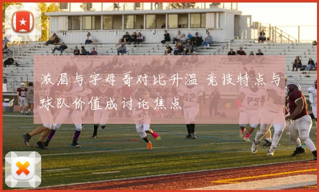 浓眉与字母哥对比升温 竞技特点与球队价值成讨论焦点
