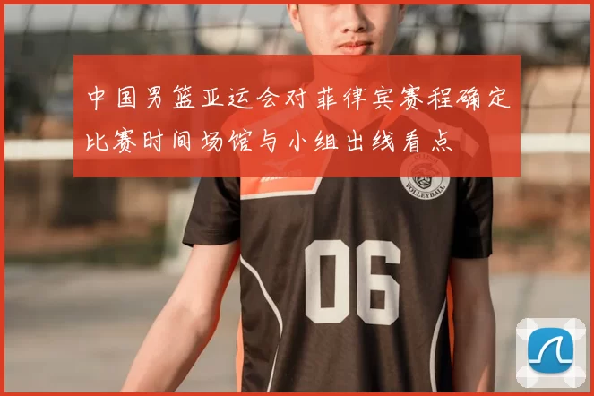 中国男篮亚运会对菲律宾赛程确定比赛时间场馆与小组出线看点