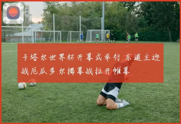 卡塔尔世界杯开幕式举行 东道主迎战厄瓜多尔揭幕战拉开帷幕