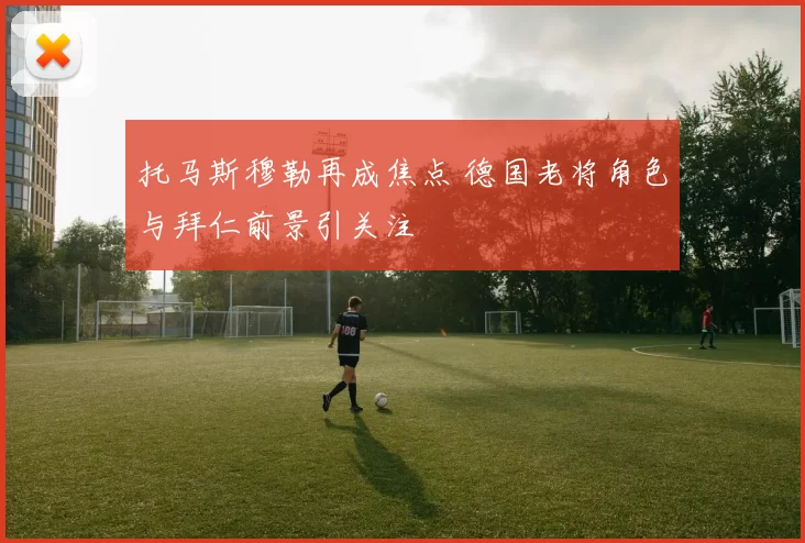 托马斯穆勒再成焦点 德国老将角色与拜仁前景引关注