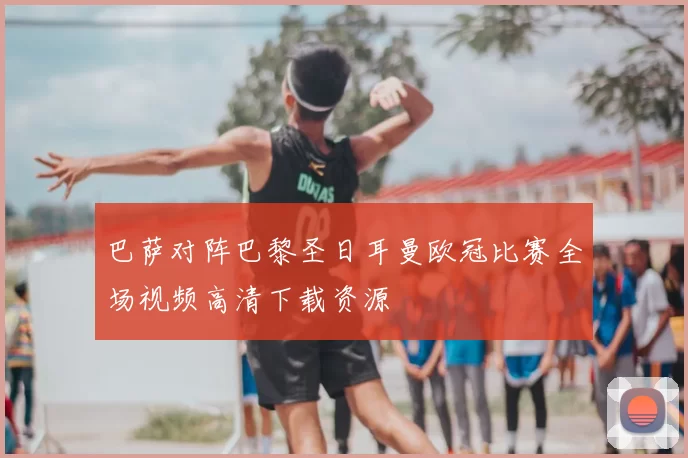 巴萨对阵巴黎圣日耳曼欧冠比赛全场视频高清下载资源