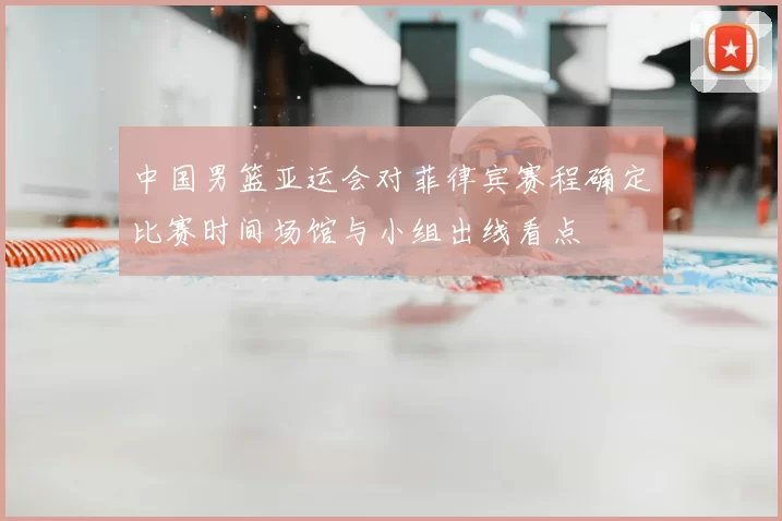 中国男篮亚运会对菲律宾赛程确定比赛时间场馆与小组出线看点