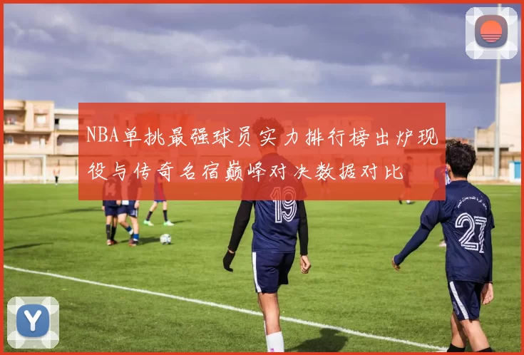 NBA单挑最强球员实力排行榜出炉现役与传奇名宿巅峰对决数据对比