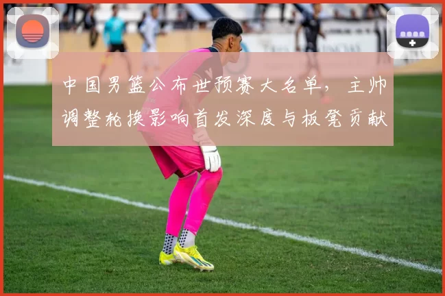中国男篮公布世预赛大名单，主帅调整轮换影响首发深度与板凳贡献