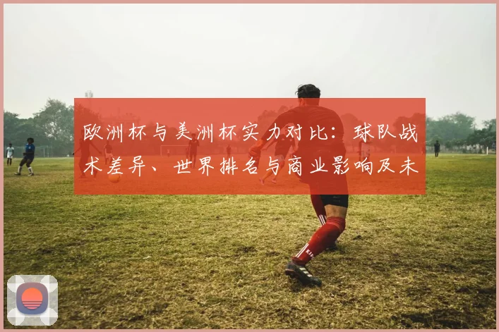 欧洲杯与美洲杯实力对比：球队战术差异、世界排名与商业影响及未来看点