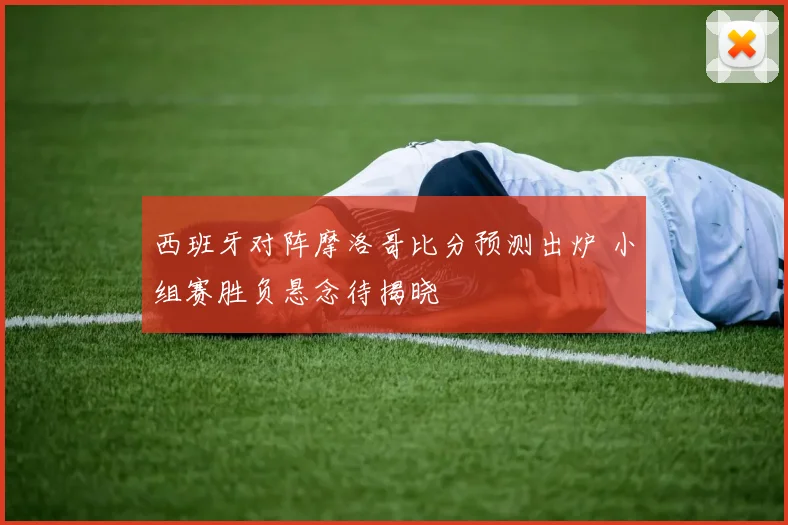 西班牙对阵摩洛哥比分预测出炉 小组赛胜负悬念待揭晓