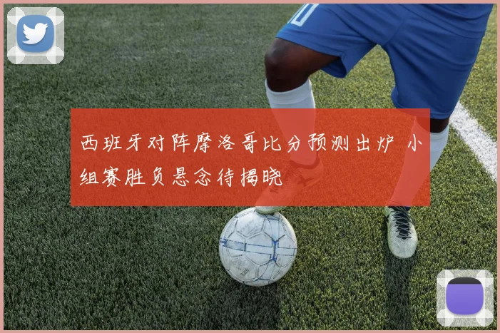 西班牙对阵摩洛哥比分预测出炉 小组赛胜负悬念待揭晓